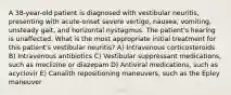 A 38-year-old patient is diagnosed with vestibular neuritis, presenting with acute-onset severe vertigo, nausea, vomiting, unsteady gait, and horizontal nystagmus. The patient's hearing is unaffected. What is the most appropriate initial treatment for this patient's vestibular neuritis? A) Intravenous corticosteroids B) Intravenous antibiotics C) Vestibular suppressant medications, such as meclizine or diazepam D) Antiviral medications, such as acyclovir E) Canalith repositioning maneuvers, such as the Epley maneuver