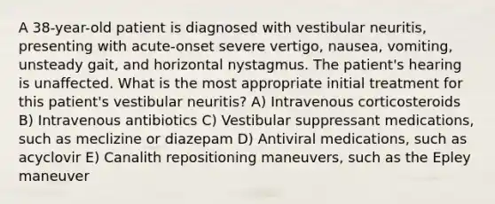 A 38-year-old patient is diagnosed with vestibular neuritis, presenting with acute-onset severe vertigo, nausea, vomiting, unsteady gait, and horizontal nystagmus. The patient's hearing is unaffected. What is the most appropriate initial treatment for this patient's vestibular neuritis? A) Intravenous corticosteroids B) Intravenous antibiotics C) Vestibular suppressant medications, such as meclizine or diazepam D) Antiviral medications, such as acyclovir E) Canalith repositioning maneuvers, such as the Epley maneuver