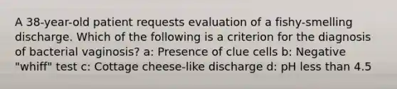 A 38-year-old patient requests evaluation of a fishy-smelling discharge. Which of the following is a criterion for the diagnosis of bacterial vaginosis? a: Presence of clue cells b: Negative "whiff" test c: Cottage cheese-like discharge d: pH less than 4.5