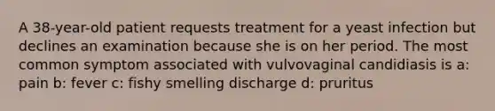 A 38-year-old patient requests treatment for a yeast infection but declines an examination because she is on her period. The most common symptom associated with vulvovaginal candidiasis is a: pain b: fever c: fishy smelling discharge d: pruritus