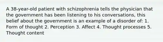 A 38-year-old patient with schizophrenia tells the physician that the government has been listening to his conversations, this belief about the government is an example of a disorder of: 1. Form of thought 2. Perception 3. Affect 4. Thought processes 5. Thought content