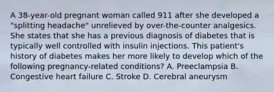 A​ 38-year-old pregnant woman called 911 after she developed a​ "splitting headache" unrelieved by​ over-the-counter analgesics. She states that she has a previous diagnosis of diabetes that is typically well controlled with insulin injections. This​ patient's history of diabetes makes her more likely to develop which of the following​ pregnancy-related conditions? A. Preeclampsia B. Congestive heart failure C. Stroke D. Cerebral aneurysm