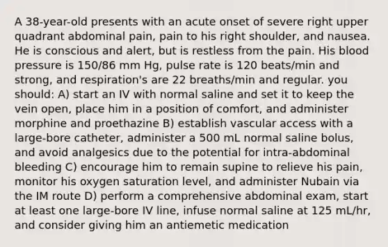 A 38-year-old presents with an acute onset of severe right upper quadrant abdominal pain, pain to his right shoulder, and nausea. He is conscious and alert, but is restless from the pain. His blood pressure is 150/86 mm Hg, pulse rate is 120 beats/min and strong, and respiration's are 22 breaths/min and regular. you should: A) start an IV with normal saline and set it to keep the vein open, place him in a position of comfort, and administer morphine and proethazine B) establish vascular access with a large-bore catheter, administer a 500 mL normal saline bolus, and avoid analgesics due to the potential for intra-abdominal bleeding C) encourage him to remain supine to relieve his pain, monitor his oxygen saturation level, and administer Nubain via the IM route D) perform a comprehensive abdominal exam, start at least one large-bore IV line, infuse normal saline at 125 mL/hr, and consider giving him an antiemetic medication