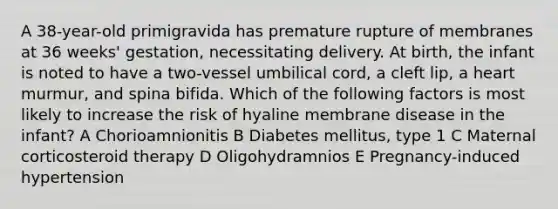 A 38-year-old primigravida has premature rupture of membranes at 36 weeks' gestation, necessitating delivery. At birth, the infant is noted to have a two-vessel umbilical cord, a cleft lip, a heart murmur, and spina bifida. Which of the following factors is most likely to increase the risk of hyaline membrane disease in the infant? A Chorioamnionitis B Diabetes mellitus, type 1 C Maternal corticosteroid therapy D Oligohydramnios E Pregnancy-induced hypertension