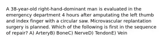 A 38-year-old right-hand-dominant man is evaluated in the emergency department 4 hours after amputating the left thumb and index finger with a circular saw. Microvascular replantation surgery is planned. Which of the following is first in the sequence of repair? A) ArteryB) BoneC) NerveD) TendonE) Vein