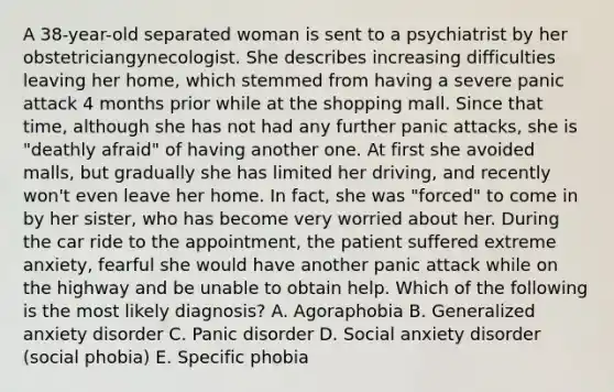 A 38-year-old separated woman is sent to a psychiatrist by her obstetriciangynecologist. She describes increasing difficulties leaving her home, which stemmed from having a severe panic attack 4 months prior while at the shopping mall. Since that time, although she has not had any further panic attacks, she is "deathly afraid" of having another one. At first she avoided malls, but gradually she has limited her driving, and recently won't even leave her home. In fact, she was "forced" to come in by her sister, who has become very worried about her. During the car ride to the appointment, the patient suffered extreme anxiety, fearful she would have another panic attack while on the highway and be unable to obtain help. Which of the following is the most likely diagnosis? A. Agoraphobia B. Generalized anxiety disorder C. Panic disorder D. Social anxiety disorder (social phobia) E. Specific phobia