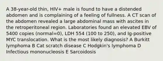 A 38-year-old thin, HIV+ male is found to have a distended abdomen and is complaining of a feeling of fullness. A CT scan of the abdomen revealed a large abdominal mass with ascites in the retroperitoneal region. Laboratories found an elevated EBV of 5400 copies (normal=0), LDH 554 (100 to 250), and Ig-positive MYC translocation. What is the most likely diagnosis? A Burkitt lymphoma B Cat scratch disease C Hodgkin's lymphoma D Infectious mononucleosis E Sarcoidosis