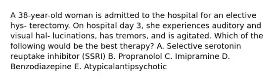 A 38-year-old woman is admitted to the hospital for an elective hys- terectomy. On hospital day 3, she experiences auditory and visual hal- lucinations, has tremors, and is agitated. Which of the following would be the best therapy? A. Selective serotonin reuptake inhibitor (SSRI) B. Propranolol C. Imipramine D. Benzodiazepine E. Atypicalantipsychotic