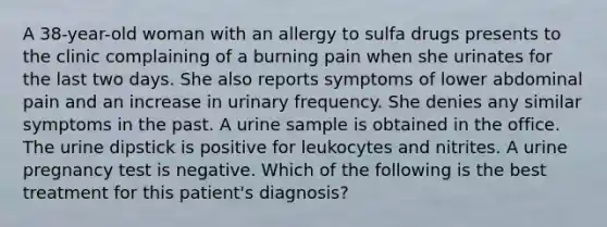 A 38-year-old woman with an allergy to sulfa drugs presents to the clinic complaining of a burning pain when she urinates for the last two days. She also reports symptoms of lower abdominal pain and an increase in urinary frequency. She denies any similar symptoms in the past. A urine sample is obtained in the office. The urine dipstick is positive for leukocytes and nitrites. A urine pregnancy test is negative. Which of the following is the best treatment for this patient's diagnosis?