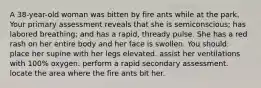 A 38-year-old woman was bitten by fire ants while at the park. Your primary assessment reveals that she is semiconscious; has labored breathing; and has a rapid, thready pulse. She has a red rash on her entire body and her face is swollen. You should: place her supine with her legs elevated. assist her ventilations with 100% oxygen. perform a rapid secondary assessment. locate the area where the fire ants bit her.