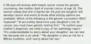 A 38-year-old woman with breast cancer comes for genetic counseling. Her mother died of ovarian cancer at age 35. The woman states that she is fearful her 19-year-old daughter will develop cancer and wants to know what testing options are available. Which of the following is the genetic counselor's BEST response? "To accurately determine your daughter's risk for cancer, you must have genetic testing first." "To confirm your mother's diagnosis, we need a copy of her pathology report." "It's understandable to worry about your daughter; we can test her because she is an adult." "My daughter is also at risk for a BRCA2 mutation, and I worry about her too."