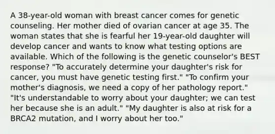 A 38-year-old woman with breast cancer comes for genetic counseling. Her mother died of ovarian cancer at age 35. The woman states that she is fearful her 19-year-old daughter will develop cancer and wants to know what testing options are available. Which of the following is the genetic counselor's BEST response? "To accurately determine your daughter's risk for cancer, you must have genetic testing first." "To confirm your mother's diagnosis, we need a copy of her pathology report." "It's understandable to worry about your daughter; we can test her because she is an adult." "My daughter is also at risk for a BRCA2 mutation, and I worry about her too."