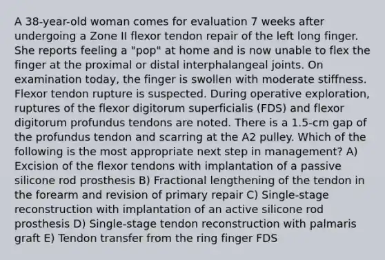 A 38-year-old woman comes for evaluation 7 weeks after undergoing a Zone II flexor tendon repair of the left long finger. She reports feeling a "pop" at home and is now unable to flex the finger at the proximal or distal interphalangeal joints. On examination today, the finger is swollen with moderate stiffness. Flexor tendon rupture is suspected. During operative exploration, ruptures of the flexor digitorum superficialis (FDS) and flexor digitorum profundus tendons are noted. There is a 1.5-cm gap of the profundus tendon and scarring at the A2 pulley. Which of the following is the most appropriate next step in management? A) Excision of the flexor tendons with implantation of a passive silicone rod prosthesis B) Fractional lengthening of the tendon in the forearm and revision of primary repair C) Single-stage reconstruction with implantation of an active silicone rod prosthesis D) Single-stage tendon reconstruction with palmaris graft E) Tendon transfer from the ring finger FDS