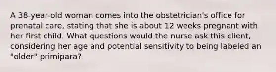 A 38-year-old woman comes into the obstetrician's office for prenatal care, stating that she is about 12 weeks pregnant with her first child. What questions would the nurse ask this client, considering her age and potential sensitivity to being labeled an "older" primipara?