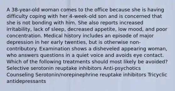 A 38-year-old woman comes to the office because she is having difficulty coping with her 4-week-old son and is concerned that she is not bonding with him. She also reports increased irritability, lack of sleep, decreased appetite, low mood, and poor concentration. Medical history includes an episode of major depression in her early twenties, but is otherwise non-contributory. Examination shows a disheveled appearing woman, who answers questions in a quiet voice and avoids eye contact. Which of the following treatments should most likely be avoided? Selective serotonin reuptake inhibitors Anti-psychotics Counseling Serotonin/norepinephrine reuptake inhibitors Tricyclic antidepressants