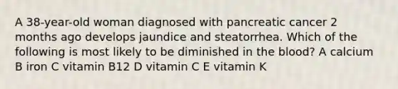 A 38-year-old woman diagnosed with pancreatic cancer 2 months ago develops jaundice and steatorrhea. Which of the following is most likely to be diminished in the blood? A calcium B iron C vitamin B12 D vitamin C E vitamin K