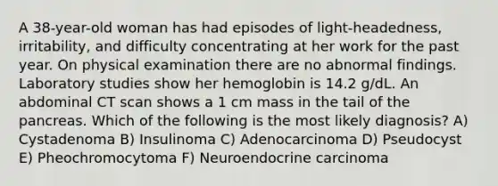 A 38-year-old woman has had episodes of light-headedness, irritability, and difficulty concentrating at her work for the past year. On physical examination there are no abnormal findings. Laboratory studies show her hemoglobin is 14.2 g/dL. An abdominal CT scan shows a 1 cm mass in the tail of the pancreas. Which of the following is the most likely diagnosis? A) Cystadenoma B) Insulinoma C) Adenocarcinoma D) Pseudocyst E) Pheochromocytoma F) Neuroendocrine carcinoma