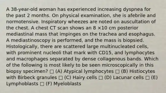 A 38-year-old woman has experienced increasing dyspnea for the past 2 months. On physical examination, she is afebrile and normotensive. Inspiratory wheezes are noted on auscultation of the chest. A chest CT scan shows an 8 ×10 cm posterior mediastinal mass that impinges on the trachea and esophagus. A mediastinoscopy is performed, and the mass is biopsied. Histologically, there are scattered large multinucleated cells, with prominent nucleoli that mark with CD15, and lymphocytes and macrophages separated by dense collagenous bands. Which of the following is most likely to be seen microscopically in this biopsy specimen? □ (A) Atypical lymphocytes □ (B) Histiocytes with Birbeck granules □ (C) Hairy cells □ (D) Lacunar cells □ (E) Lymphoblasts □ (F) Myeloblasts