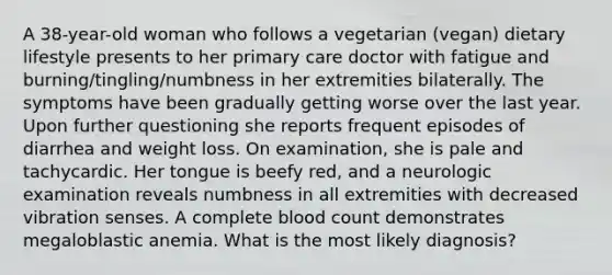 A 38-year-old woman who follows a vegetarian (vegan) dietary lifestyle presents to her primary care doctor with fatigue and burning/tingling/numbness in her extremities bilaterally. The symptoms have been gradually getting worse over the last year. Upon further questioning she reports frequent episodes of diarrhea and weight loss. On examination, she is pale and tachycardic. Her tongue is beefy red, and a neurologic examination reveals numbness in all extremities with decreased vibration senses. A complete blood count demonstrates megaloblastic anemia. What is the most likely diagnosis?