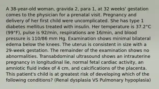 A 38-year-old woman, gravida 2, para 1, at 32 weeks' gestation comes to the physician for a prenatal visit. Pregnancy and delivery of her first child were uncomplicated. She has type 1 diabetes mellitus treated with insulin. Her temperature is 37.2°C (99°F), pulse is 92/min, respirations are 16/min, and blood pressure is 110/86 mm Hg. Examination shows minimal bilateral edema below the knees. The uterus is consistent in size with a 29-week gestation. The remainder of the examination shows no abnormalities. Transabdominal ultrasound shows an intrauterine pregnancy in longitudinal lie, normal fetal cardiac activity, an amniotic fluid index of 4 cm, and calcifications of the placenta. This patient's child is at greatest risk of developing which of the following conditions? (Renal dysplasia VS Pulmonary hypoplasia)