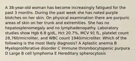 A 38-year-old woman has become increasingly fatigued for the past 3 months. During the past week she has noted purple blotches on her skin. On physical examination there are purpuric areas of skin on her trunk and extremities. She has no hepatosplenomegaly and no lymphadenopathy. Laboratory studies show Hgb 6.8 g/dL, Hct 20.7%, MCV 91 fL, platelet count 28,760/microliter, and WBC count 1940/microliter. Which of the following is the most likely diagnosis? A Aplastic anemia B Myeloproliferative disorder C Immune thrombocytopenic purpura D Large B cell lymphoma E Hereditary spherocytosis