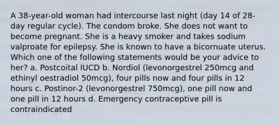 A 38-year-old woman had intercourse last night (day 14 of 28-day regular cycle). The condom broke. She does not want to become pregnant. She is a heavy smoker and takes sodium valproate for epilepsy. She is known to have a bicornuate uterus. Which one of the following statements would be your advice to her? a. Postcoital IUCD b. Nordiol (levonorgestrel 250mcg and ethinyl oestradiol 50mcg), four pills now and four pills in 12 hours c. Postinor-2 (levonorgestrel 750mcg), one pill now and one pill in 12 hours d. Emergency contraceptive pill is contraindicated