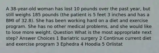 A 38-year-old woman has lost 10 pounds over the past year, but still weighs 185 pounds (the patient is 5 feet 3 inches and has a BMI of 32.8). She has been working hard on a diet and exercise program. She has no other medical problems, and she would like to lose more weight. Question What is the most appropriate next step? Answer Choices 1 Bariatric surgery 2 Continue current diet and exercise program 3 Ephedra 4 Hoodia 5 Orlistat