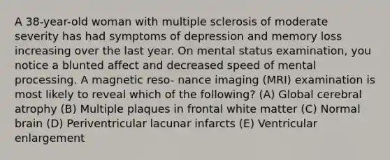 A 38-year-old woman with multiple sclerosis of moderate severity has had symptoms of depression and memory loss increasing over the last year. On mental status examination, you notice a blunted affect and decreased speed of mental processing. A magnetic reso- nance imaging (MRI) examination is most likely to reveal which of the following? (A) Global cerebral atrophy (B) Multiple plaques in frontal white matter (C) Normal brain (D) Periventricular lacunar infarcts (E) Ventricular enlargement