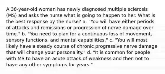 A 38-year-old woman has newly diagnosed multiple sclerosis (MS) and asks the nurse what is going to happen to her. What is the best response by the nurse? a. "You will have either periods of attacks and remissions or progression of nerve damage over time." b. "You need to plan for a continuous loss of movement, sensory functions, and mental capabilities." c. "You will most likely have a steady course of chronic progressive nerve damage that will change your personality." d. "It is common for people with MS to have an acute attack of weakness and then not to have any other symptoms for years."