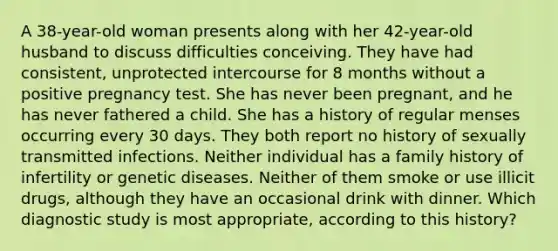 A 38-year-old woman presents along with her 42-year-old husband to discuss difficulties conceiving. They have had consistent, unprotected intercourse for 8 months without a positive pregnancy test. She has never been pregnant, and he has never fathered a child. She has a history of regular menses occurring every 30 days. They both report no history of sexually transmitted infections. Neither individual has a family history of infertility or genetic diseases. Neither of them smoke or use illicit drugs, although they have an occasional drink with dinner. Which diagnostic study is most appropriate, according to this history?