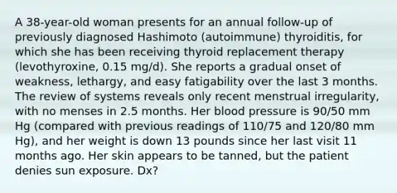 A 38-year-old woman presents for an annual follow-up of previously diagnosed Hashimoto (autoimmune) thyroiditis, for which she has been receiving thyroid replacement therapy (levothyroxine, 0.15 mg/d). She reports a gradual onset of weakness, lethargy, and easy fatigability over the last 3 months. The review of systems reveals only recent menstrual irregularity, with no menses in 2.5 months. Her blood pressure is 90/50 mm Hg (compared with previous readings of 110/75 and 120/80 mm Hg), and her weight is down 13 pounds since her last visit 11 months ago. Her skin appears to be tanned, but the patient denies sun exposure. Dx?