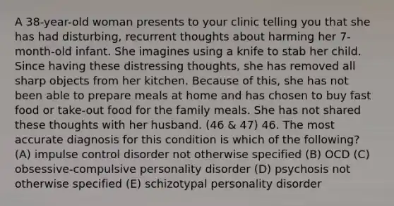 A 38-year-old woman presents to your clinic telling you that she has had disturbing, recurrent thoughts about harming her 7-month-old infant. She imagines using a knife to stab her child. Since having these distressing thoughts, she has removed all sharp objects from her kitchen. Because of this, she has not been able to prepare meals at home and has chosen to buy fast food or take-out food for the family meals. She has not shared these thoughts with her husband. (46 & 47) 46. The most accurate diagnosis for this condition is which of the following? (A) impulse control disorder not otherwise specified (B) OCD (C) obsessive-compulsive personality disorder (D) psychosis not otherwise specified (E) schizotypal personality disorder