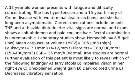 A 38-year-old woman presents with fatigue and difficulty concentrating. She has hypertension and a 15-year history of Crohn disease with two terminal ileal resections, and she has long been asymptomatic. Current medications include an anti-TNF and a thiazide diuretic. Her vital signs are normal and exam shows a soft abdomen and pale conjunctivae. Rectal examination is unremarkable. Laboratory studies show: Hemoglobin= 8.5 g/dl (low) Mean corpuscular volume (MCV)= 105 μm3 (high) Leukocytes= 7.1/mm3 (4-12/mm3) Platelets= 180,000/mm3 (150-400/mm3) ESR= 35 mm/h (normal) Iron studies are normal Further evaluation of this patient is most likely to reveal which of the following findings? A) Tarry stools B) Impaired vision in her right eye C) Unexplained weight gain D) Dark-colored urine E) Decreased vibratory sensation