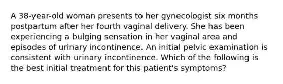 A 38-year-old woman presents to her gynecologist six months postpartum after her fourth vaginal delivery. She has been experiencing a bulging sensation in her vaginal area and episodes of urinary incontinence. An initial pelvic examination is consistent with urinary incontinence. Which of the following is the best initial treatment for this patient's symptoms?