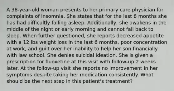 A 38-year-old woman presents to her primary care physician for complaints of insomnia. She states that for the last 8 months she has had difficultly falling asleep. Additionally, she awakens in the middle of the night or early morning and cannot fall back to sleep. When further questioned, she reports decreased appetite with a 12 lbs weight loss in the last 6 months, poor concentration at work, and guilt over her inability to help her son financially with law school. She denies suicidal ideation. She is given a prescription for fluoxetine at this visit with follow-up 2 weeks later. At the follow-up visit she reports no improvement in her symptoms despite taking her medication consistently. What should be the next step in this patient's treatment?