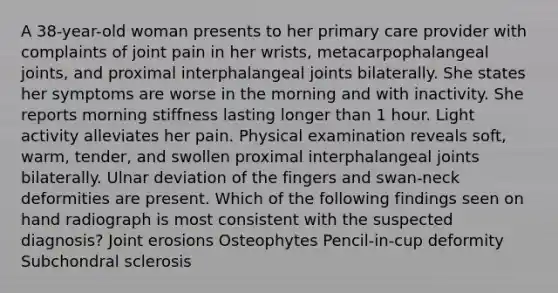 A 38-year-old woman presents to her primary care provider with complaints of joint pain in her wrists, metacarpophalangeal joints, and proximal interphalangeal joints bilaterally. She states her symptoms are worse in the morning and with inactivity. She reports morning stiffness lasting longer than 1 hour. Light activity alleviates her pain. Physical examination reveals soft, warm, tender, and swollen proximal interphalangeal joints bilaterally. Ulnar deviation of the fingers and swan-neck deformities are present. Which of the following findings seen on hand radiograph is most consistent with the suspected diagnosis? Joint erosions Osteophytes Pencil-in-cup deformity Subchondral sclerosis