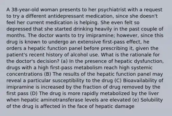 A 38-year-old woman presents to her psychiatrist with a request to try a different antidepressant medication, since she doesn't feel her current medication is helping. She even felt so depressed that she started drinking heavily in the past couple of months. The doctor wants to try imipramine; however, since this drug is known to undergo an extensive first-pass effect, he orders a hepatic function panel before prescribing it, given the patient's recent history of alcohol use. What is the rationale for the doctor's decision? (a) In the presence of hepatic dysfunction, drugs with a high first-pass metabolism reach high systemic concentrations (B) The results of the hepatic function panel may reveal a particular susceptibility to the drug (C) Bioavailability of imipramine is increased by the fraction of drug removed by the first pass (D) The drug is more rapidly metabolized by the liver when hepatic aminotransferase levels are elevated (e) Solubility of the drug is affected in the face of hepatic damage