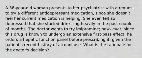 A 38-year-old woman presents to her psychiatrist with a request to try a different antidepressant medication, since she doesn't feel her current medication is helping. She even felt so depressed that she started drink- ing heavily in the past couple of months. The doctor wants to try imipramine; how- ever, since this drug is known to undergo an extensive first-pass effect, he orders a hepatic function panel before prescribing it, given the patient's recent history of alcohol use. What is the rationale for the doctor's decision?