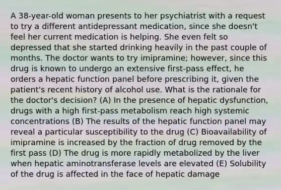 A 38-year-old woman presents to her psychiatrist with a request to try a different antidepressant medication, since she doesn't feel her current medication is helping. She even felt so depressed that she started drinking heavily in the past couple of months. The doctor wants to try imipramine; however, since this drug is known to undergo an extensive first-pass effect, he orders a hepatic function panel before prescribing it, given the patient's recent history of alcohol use. What is the rationale for the doctor's decision? (A) In the presence of hepatic dysfunction, drugs with a high first-pass metabolism reach high systemic concentrations (B) The results of the hepatic function panel may reveal a particular susceptibility to the drug (C) Bioavailability of imipramine is increased by the fraction of drug removed by the first pass (D) The drug is more rapidly metabolized by the liver when hepatic aminotransferase levels are elevated (E) Solubility of the drug is affected in the face of hepatic damage