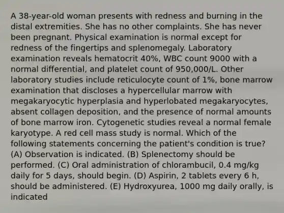 A 38-year-old woman presents with redness and burning in the distal extremities. She has no other complaints. She has never been pregnant. Physical examination is normal except for redness of the fingertips and splenomegaly. Laboratory examination reveals hematocrit 40%, WBC count 9000 with a normal differential, and platelet count of 950,000/L. Other laboratory studies include reticulocyte count of 1%, bone marrow examination that discloses a hypercellular marrow with megakaryocytic hyperplasia and hyperlobated megakaryocytes, absent collagen deposition, and the presence of normal amounts of bone marrow iron. Cytogenetic studies reveal a normal female karyotype. A red cell mass study is normal. Which of the following statements concerning the patient's condition is true? (A) Observation is indicated. (B) Splenectomy should be performed. (C) Oral administration of chlorambucil, 0.4 mg/kg daily for 5 days, should begin. (D) Aspirin, 2 tablets every 6 h, should be administered. (E) Hydroxyurea, 1000 mg daily orally, is indicated