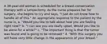 A 38-year-old woman is scheduled for a breast-conservation therapy with a lumpectomy. As the nurse prepares her for surgery, she begins to cry and says, "I just do not know how to handle all of this." An appropriate response to the patient by the nurse is, a. "Would you like to talk about how you are feeling right now?" b. "I can see you are really upset. Would you like to be alone for a while?" c. "The important thing is that the tumor was found and is going to be removed." d. "With this surgery you will have very little change in the appearance of your breast."