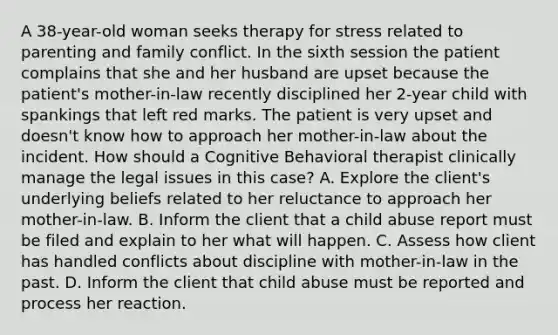 A 38-year-old woman seeks therapy for stress related to parenting and family conflict. In the sixth session the patient complains that she and her husband are upset because the patient's mother-in-law recently disciplined her 2-year child with spankings that left red marks. The patient is very upset and doesn't know how to approach her mother-in-law about the incident. How should a Cognitive Behavioral therapist clinically manage the legal issues in this case? A. Explore the client's underlying beliefs related to her reluctance to approach her mother-in-law. B. Inform the client that a child abuse report must be filed and explain to her what will happen. C. Assess how client has handled conflicts about discipline with mother-in-law in the past. D. Inform the client that child abuse must be reported and process her reaction.