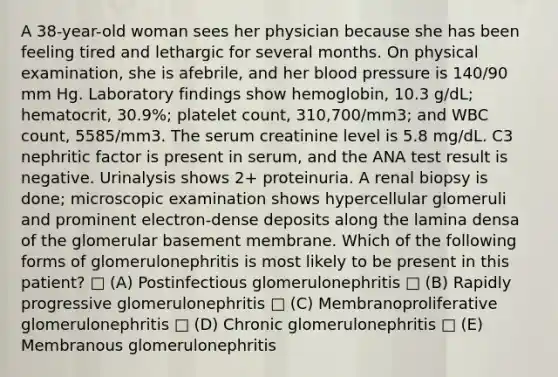 A 38-year-old woman sees her physician because she has been feeling tired and lethargic for several months. On physical examination, she is afebrile, and her <a href='https://www.questionai.com/knowledge/kD0HacyPBr-blood-pressure' class='anchor-knowledge'>blood pressure</a> is 140/90 mm Hg. Laboratory findings show hemoglobin, 10.3 g/dL; hematocrit, 30.9%; platelet count, 310,700/mm3; and WBC count, 5585/mm3. The serum creatinine level is 5.8 mg/dL. C3 nephritic factor is present in serum, and the ANA test result is negative. Urinalysis shows 2+ proteinuria. A renal biopsy is done; microscopic examination shows hypercellular glomeruli and prominent electron-dense deposits along the lamina densa of the glomerular basement membrane. Which of the following forms of glomerulonephritis is most likely to be present in this patient? □ (A) Postinfectious glomerulonephritis □ (B) Rapidly progressive glomerulonephritis □ (C) Membranoproliferative glomerulonephritis □ (D) Chronic glomerulonephritis □ (E) Membranous glomerulonephritis