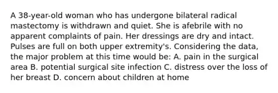 A 38-year-old woman who has undergone bilateral radical mastectomy is withdrawn and quiet. She is afebrile with no apparent complaints of pain. Her dressings are dry and intact. Pulses are full on both upper extremity's. Considering the data, the major problem at this time would be: A. pain in the surgical area B. potential surgical site infection C. distress over the loss of her breast D. concern about children at home