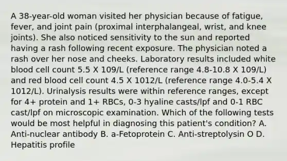 A 38-year-old woman visited her physician because of fatigue, fever, and joint pain (proximal interphalangeal, wrist, and knee joints). She also noticed sensitivity to the sun and reported having a rash following recent exposure. The physician noted a rash over her nose and cheeks. Laboratory results included white blood cell count 5.5 X 109/L (reference range 4.8-10.8 X 109/L) and red blood cell count 4.5 X 1012/L (reference range 4.0-5.4 X 1012/L). Urinalysis results were within reference ranges, except for 4+ protein and 1+ RBCs, 0-3 hyaline casts/lpf and 0-1 RBC cast/lpf on microscopic examination. Which of the following tests would be most helpful in diagnosing this patient's condition? A. Anti-nuclear antibody B. a-Fetoprotein C. Anti-streptolysin O D. Hepatitis profile