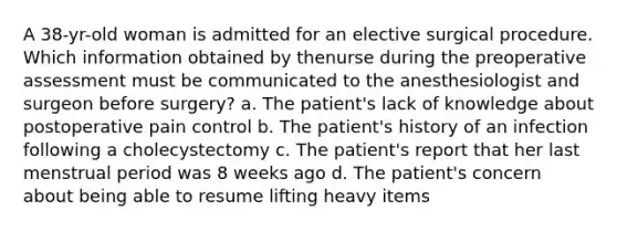 A 38-yr-old woman is admitted for an elective surgical procedure. Which information obtained by thenurse during the preoperative assessment must be communicated to the anesthesiologist and surgeon before surgery? a. The patient's lack of knowledge about postoperative pain control b. The patient's history of an infection following a cholecystectomy c. The patient's report that her last menstrual period was 8 weeks ago d. The patient's concern about being able to resume lifting heavy items