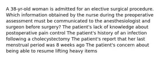 A 38-yr-old woman is admitted for an elective surgical procedure. Which information obtained by the nurse during the preoperative assessment must be communicated to the anesthesiologist and surgeon before surgery? The patient's lack of knowledge about postoperative pain control The patient's history of an infection following a cholecystectomy The patient's report that her last menstrual period was 8 weeks ago The patient's concern about being able to resume lifting heavy items