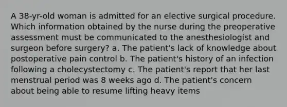 A 38-yr-old woman is admitted for an elective surgical procedure. Which information obtained by the nurse during the preoperative assessment must be communicated to the anesthesiologist and surgeon before surgery? a. The patient's lack of knowledge about postoperative pain control b. The patient's history of an infection following a cholecystectomy c. The patient's report that her last menstrual period was 8 weeks ago d. The patient's concern about being able to resume lifting heavy items