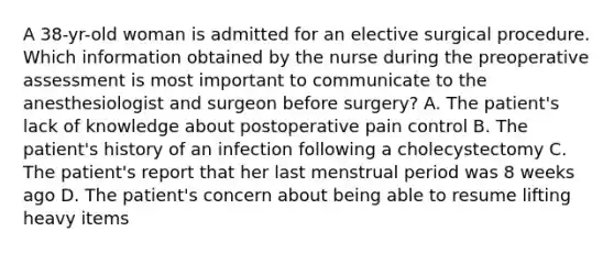 A 38-yr-old woman is admitted for an elective surgical procedure. Which information obtained by the nurse during the preoperative assessment is most important to communicate to the anesthesiologist and surgeon before surgery? A. The patient's lack of knowledge about postoperative pain control B. The patient's history of an infection following a cholecystectomy C. The patient's report that her last menstrual period was 8 weeks ago D. The patient's concern about being able to resume lifting heavy items