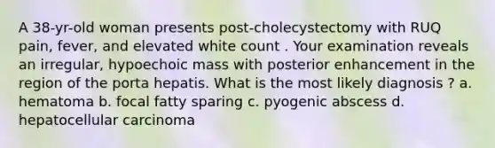 A 38-yr-old woman presents post-cholecystectomy with RUQ pain, fever, and elevated white count . Your examination reveals an irregular, hypoechoic mass with posterior enhancement in the region of the porta hepatis. What is the most likely diagnosis ? a. hematoma b. focal fatty sparing c. pyogenic abscess d. hepatocellular carcinoma